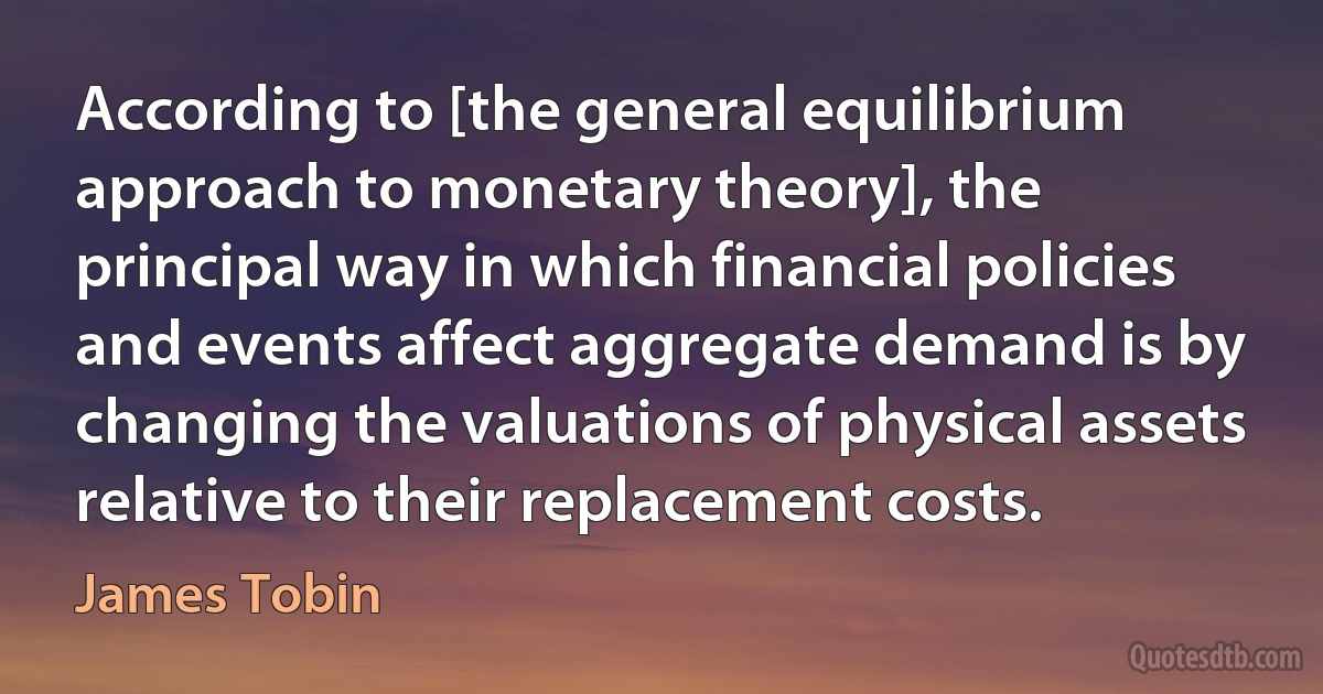 According to [the general equilibrium approach to monetary theory], the principal way in which financial policies and events affect aggregate demand is by changing the valuations of physical assets relative to their replacement costs. (James Tobin)