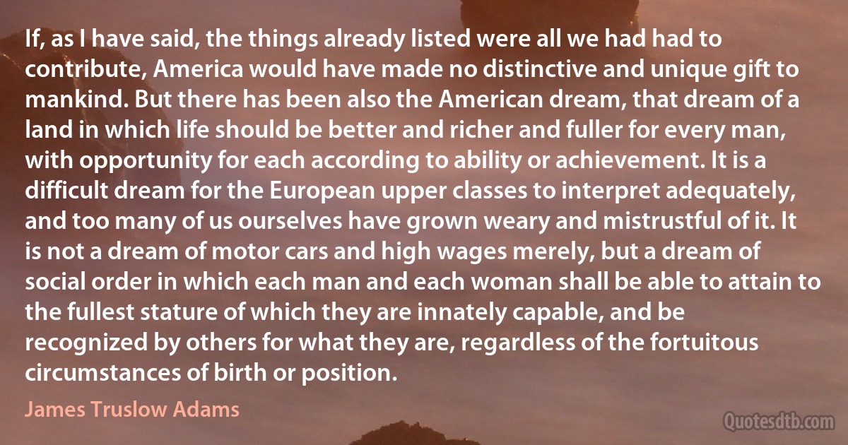 If, as I have said, the things already listed were all we had had to contribute, America would have made no distinctive and unique gift to mankind. But there has been also the American dream, that dream of a land in which life should be better and richer and fuller for every man, with opportunity for each according to ability or achievement. It is a difficult dream for the European upper classes to interpret adequately, and too many of us ourselves have grown weary and mistrustful of it. It is not a dream of motor cars and high wages merely, but a dream of social order in which each man and each woman shall be able to attain to the fullest stature of which they are innately capable, and be recognized by others for what they are, regardless of the fortuitous circumstances of birth or position. (James Truslow Adams)