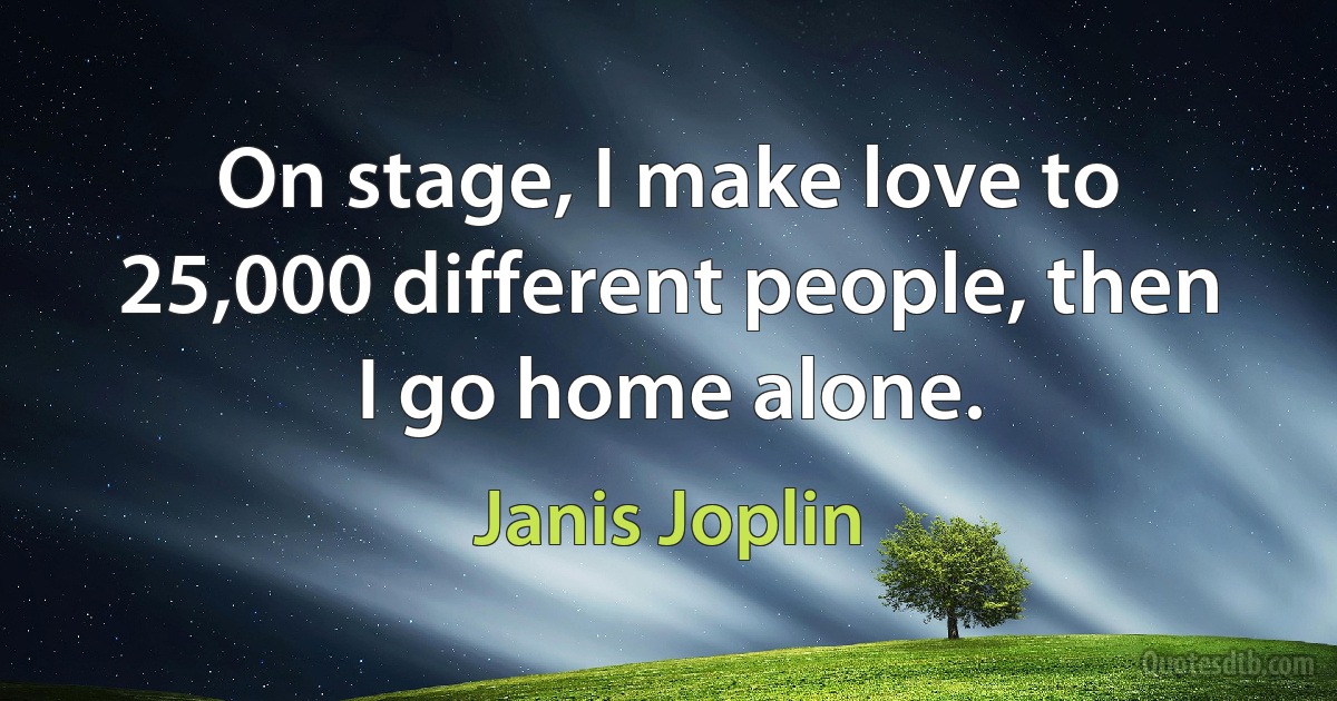 On stage, I make love to 25,000 different people, then I go home alone. (Janis Joplin)