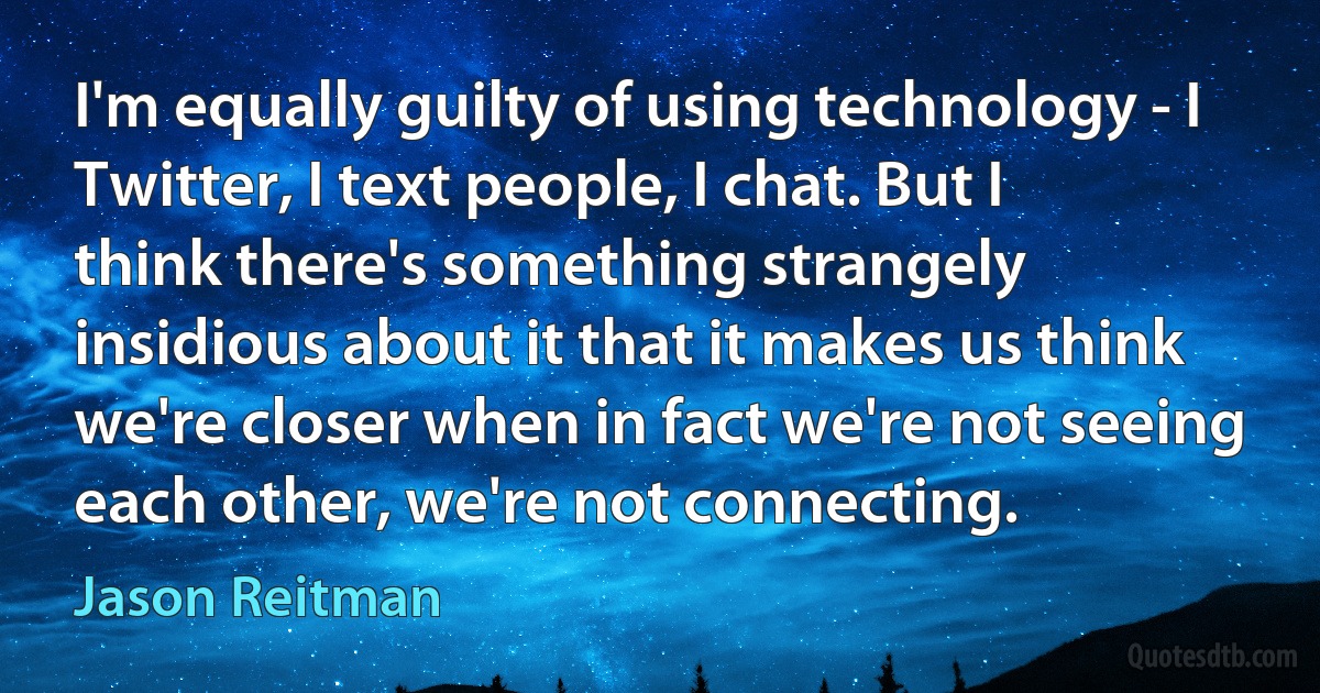 I'm equally guilty of using technology - I Twitter, I text people, I chat. But I think there's something strangely insidious about it that it makes us think we're closer when in fact we're not seeing each other, we're not connecting. (Jason Reitman)