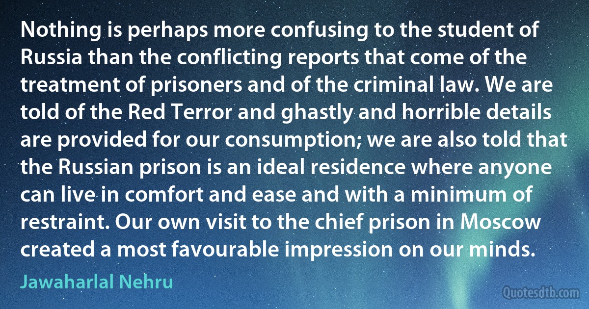 Nothing is perhaps more confusing to the student of Russia than the conflicting reports that come of the treatment of prisoners and of the criminal law. We are told of the Red Terror and ghastly and horrible details are provided for our consumption; we are also told that the Russian prison is an ideal residence where anyone can live in comfort and ease and with a minimum of restraint. Our own visit to the chief prison in Moscow created a most favourable impression on our minds. (Jawaharlal Nehru)