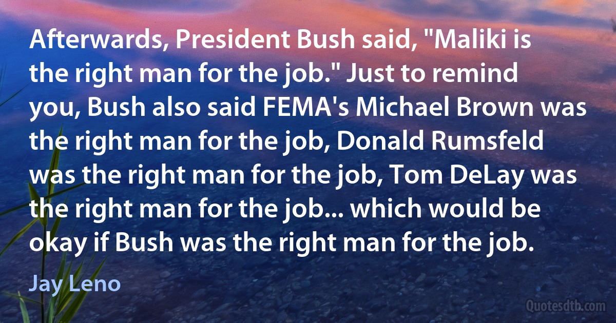 Afterwards, President Bush said, "Maliki is the right man for the job." Just to remind you, Bush also said FEMA's Michael Brown was the right man for the job, Donald Rumsfeld was the right man for the job, Tom DeLay was the right man for the job... which would be okay if Bush was the right man for the job. (Jay Leno)