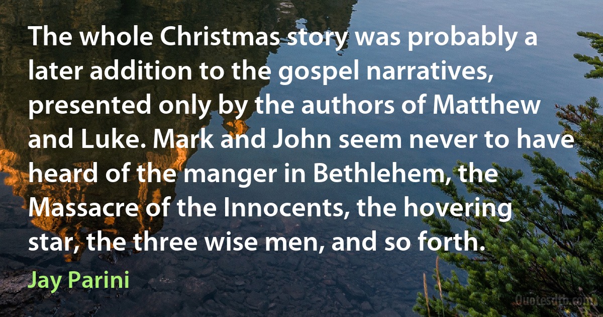 The whole Christmas story was probably a later addition to the gospel narratives, presented only by the authors of Matthew and Luke. Mark and John seem never to have heard of the manger in Bethlehem, the Massacre of the Innocents, the hovering star, the three wise men, and so forth. (Jay Parini)