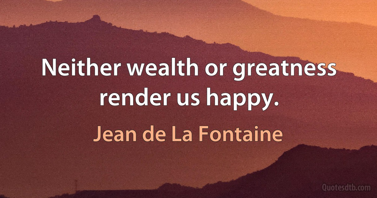 Neither wealth or greatness render us happy. (Jean de La Fontaine)