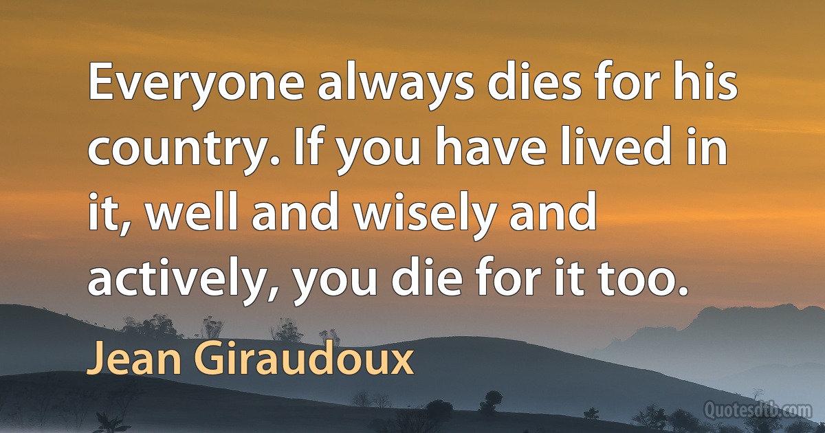 Everyone always dies for his country. If you have lived in it, well and wisely and actively, you die for it too. (Jean Giraudoux)