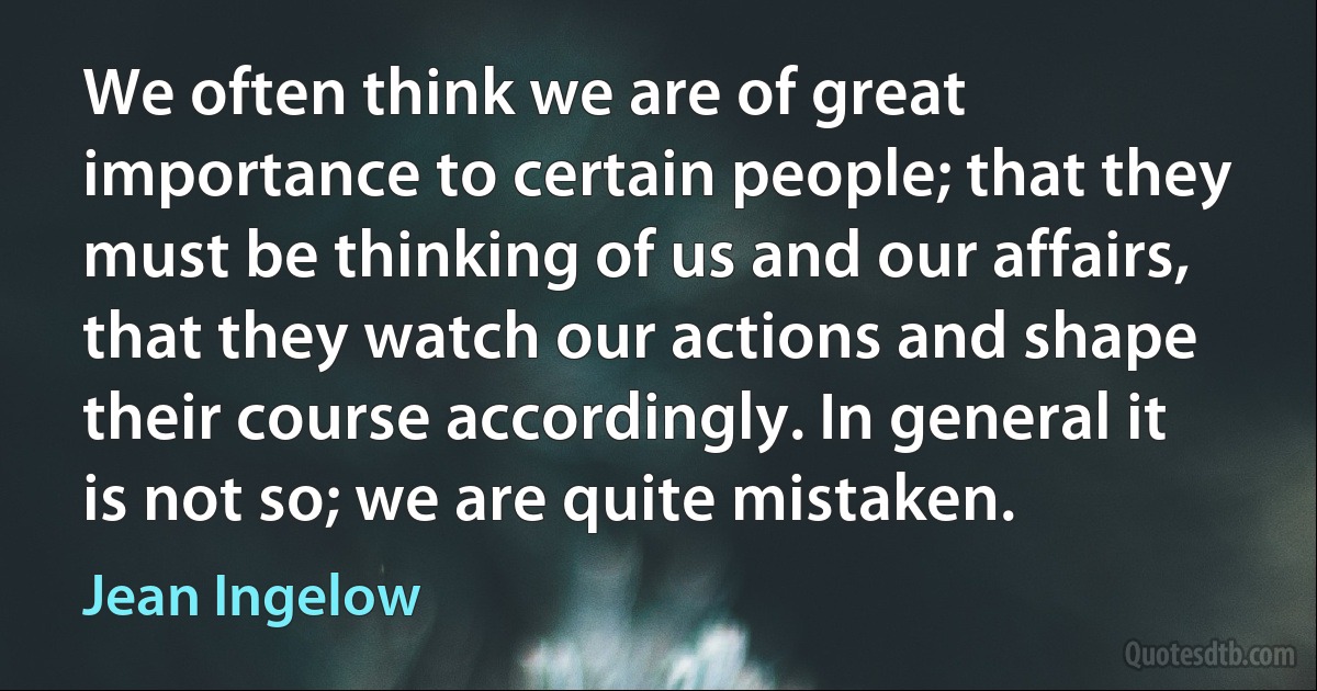 We often think we are of great importance to certain people; that they must be thinking of us and our affairs, that they watch our actions and shape their course accordingly. In general it is not so; we are quite mistaken. (Jean Ingelow)