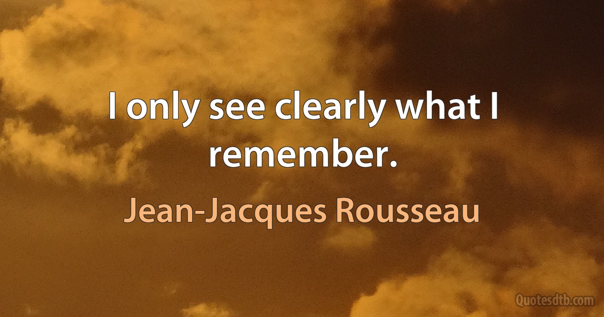 I only see clearly what I remember. (Jean-Jacques Rousseau)