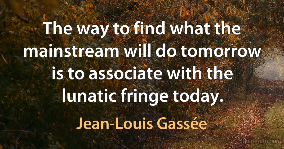 The way to find what the mainstream will do tomorrow is to associate with the lunatic fringe today. (Jean-Louis Gassée)