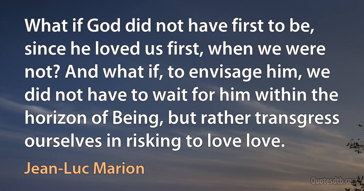 What if God did not have first to be, since he loved us first, when we were not? And what if, to envisage him, we did not have to wait for him within the horizon of Being, but rather transgress ourselves in risking to love love. (Jean-Luc Marion)