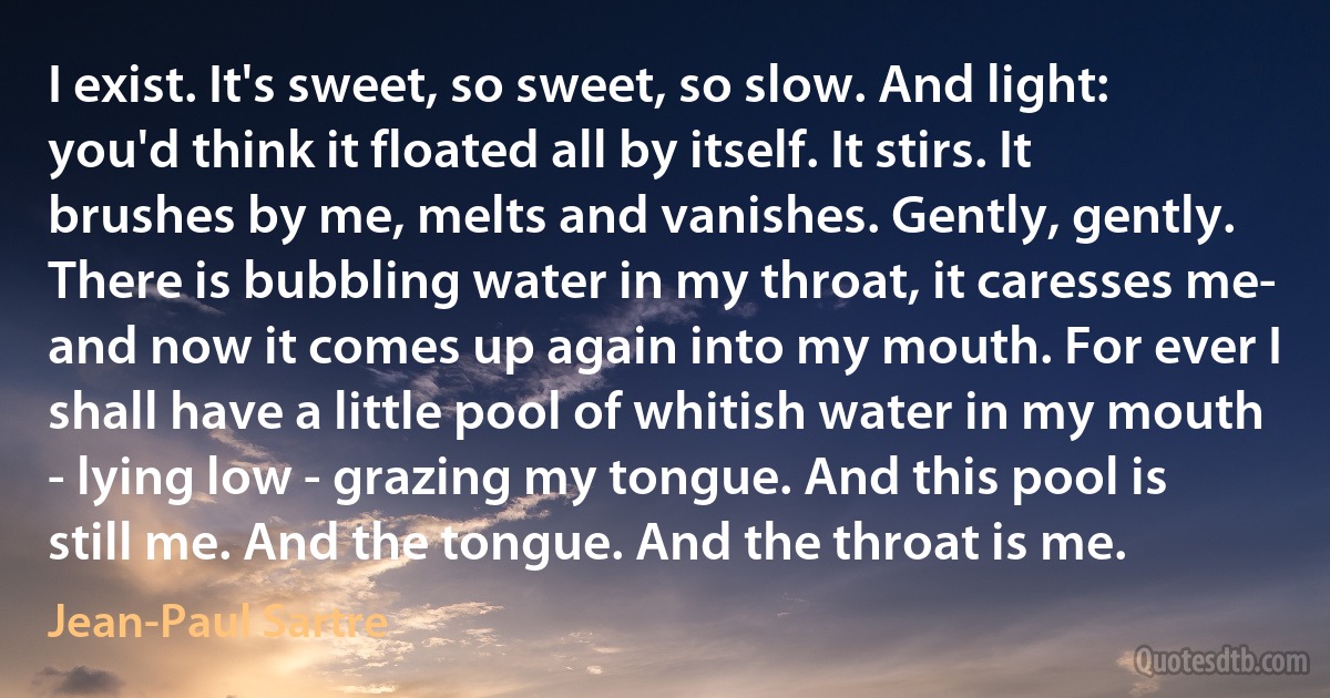 I exist. It's sweet, so sweet, so slow. And light: you'd think it floated all by itself. It stirs. It brushes by me, melts and vanishes. Gently, gently. There is bubbling water in my throat, it caresses me- and now it comes up again into my mouth. For ever I shall have a little pool of whitish water in my mouth - lying low - grazing my tongue. And this pool is still me. And the tongue. And the throat is me. (Jean-Paul Sartre)