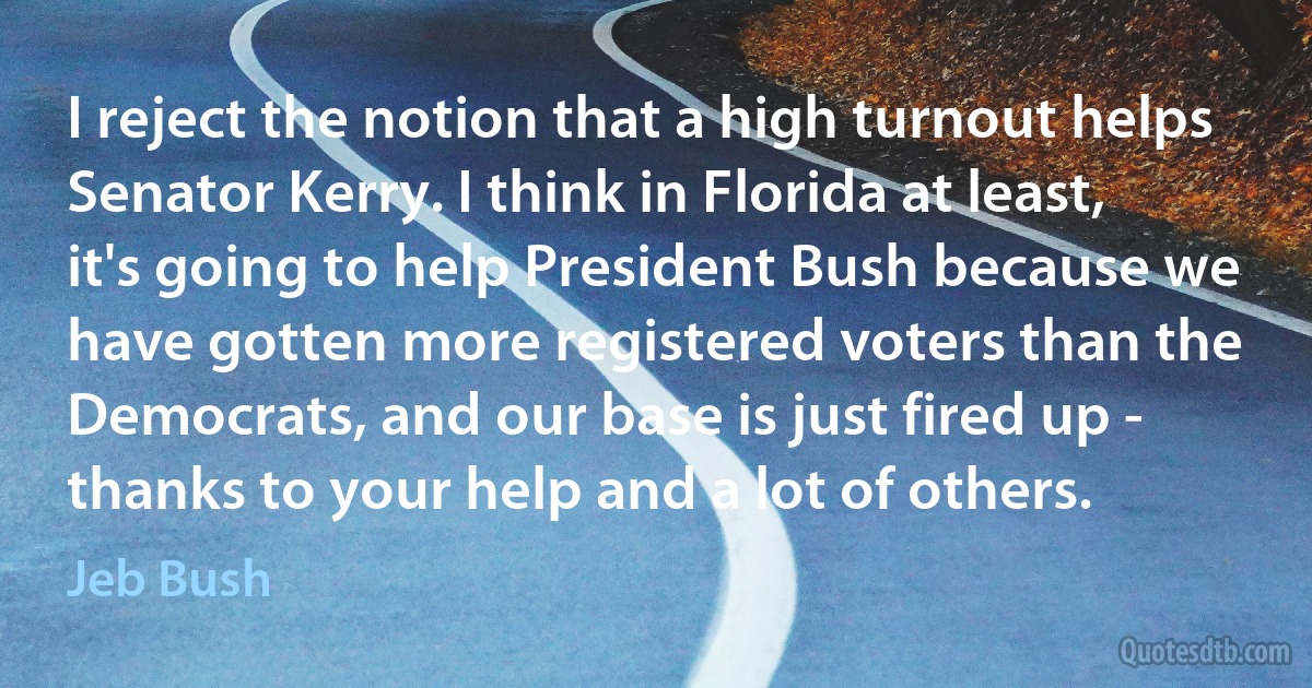 I reject the notion that a high turnout helps Senator Kerry. I think in Florida at least, it's going to help President Bush because we have gotten more registered voters than the Democrats, and our base is just fired up - thanks to your help and a lot of others. (Jeb Bush)