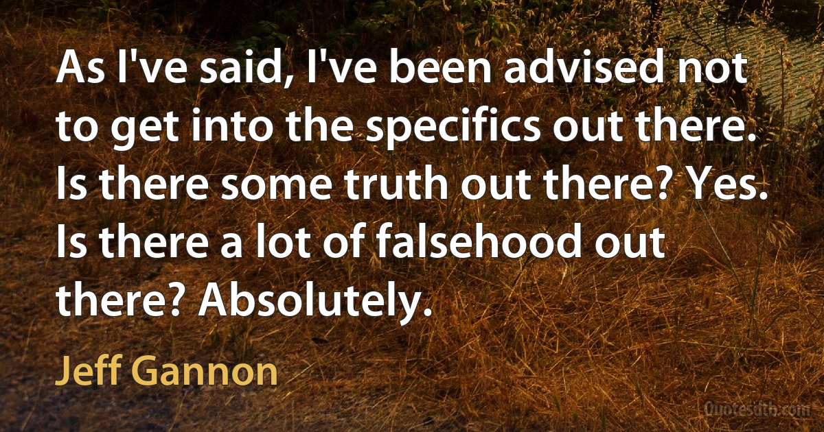 As I've said, I've been advised not to get into the specifics out there. Is there some truth out there? Yes. Is there a lot of falsehood out there? Absolutely. (Jeff Gannon)