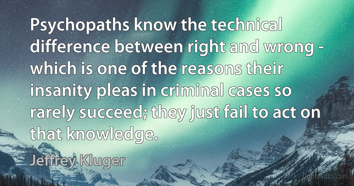 Psychopaths know the technical difference between right and wrong - which is one of the reasons their insanity pleas in criminal cases so rarely succeed; they just fail to act on that knowledge. (Jeffrey Kluger)