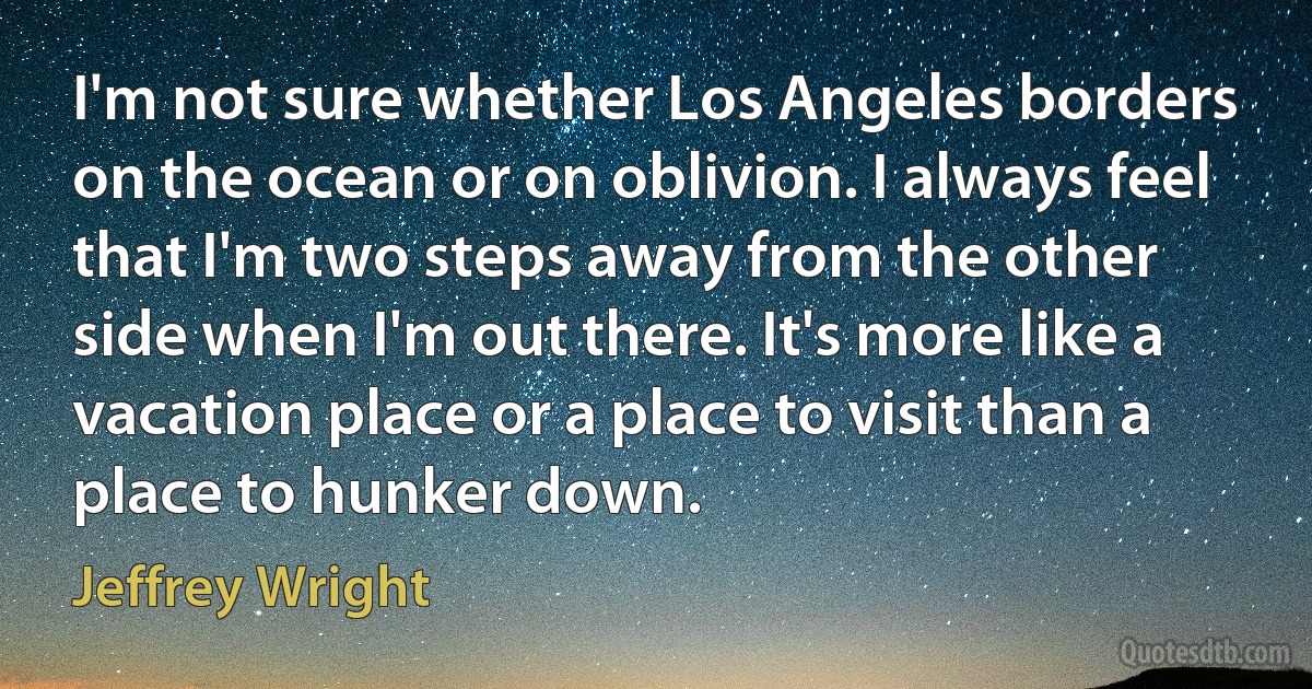 I'm not sure whether Los Angeles borders on the ocean or on oblivion. I always feel that I'm two steps away from the other side when I'm out there. It's more like a vacation place or a place to visit than a place to hunker down. (Jeffrey Wright)