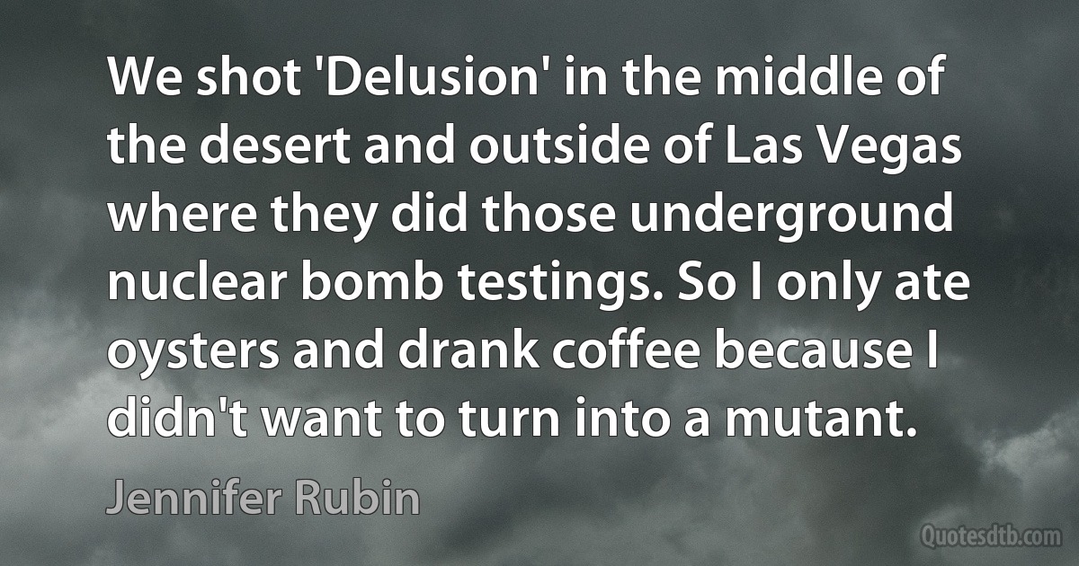 We shot 'Delusion' in the middle of the desert and outside of Las Vegas where they did those underground nuclear bomb testings. So I only ate oysters and drank coffee because I didn't want to turn into a mutant. (Jennifer Rubin)