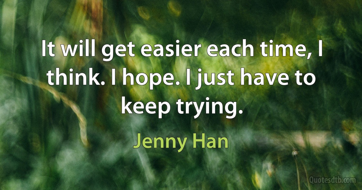 It will get easier each time, I think. I hope. I just have to keep trying. (Jenny Han)