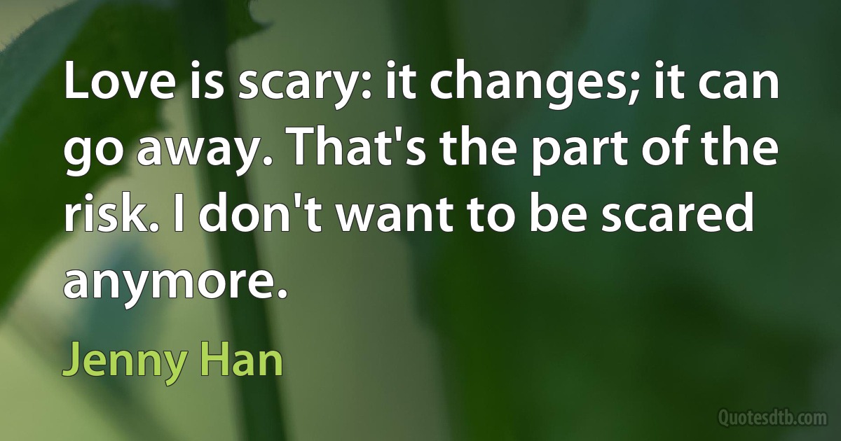 Love is scary: it changes; it can go away. That's the part of the risk. I don't want to be scared anymore. (Jenny Han)