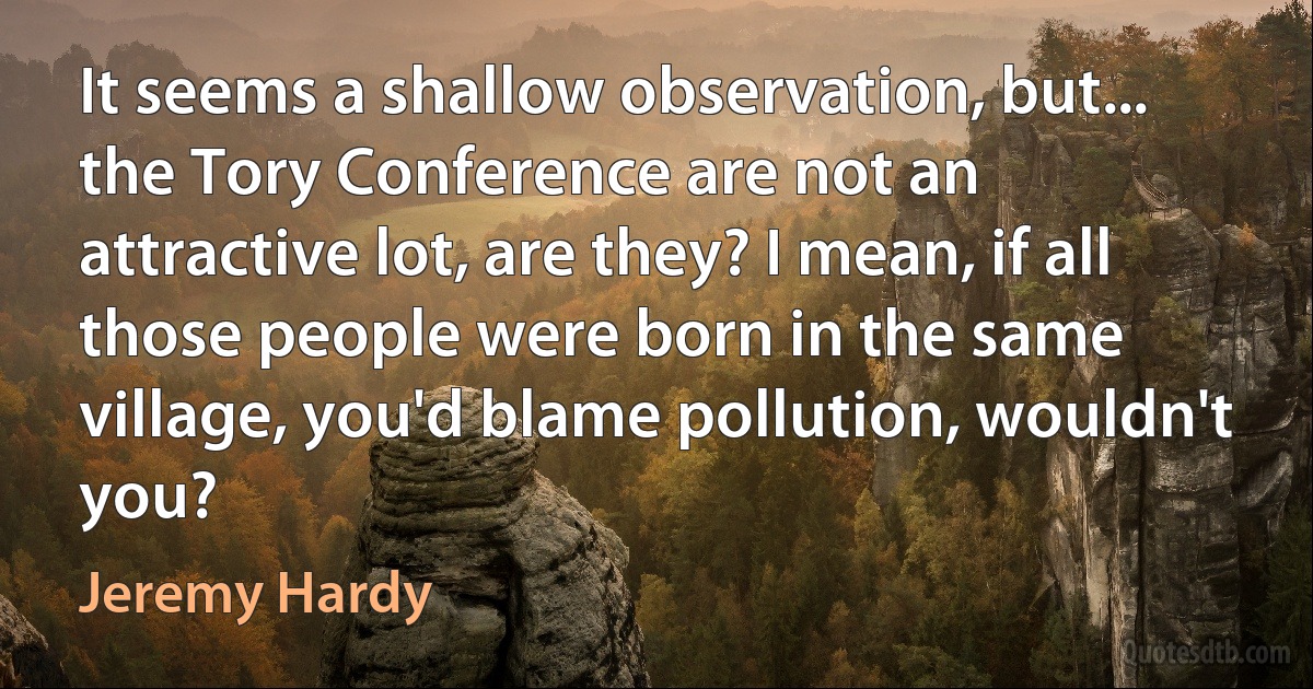 It seems a shallow observation, but... the Tory Conference are not an attractive lot, are they? I mean, if all those people were born in the same village, you'd blame pollution, wouldn't you? (Jeremy Hardy)