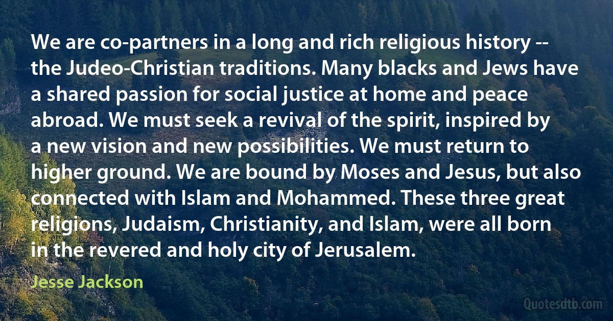 We are co-partners in a long and rich religious history -- the Judeo-Christian traditions. Many blacks and Jews have a shared passion for social justice at home and peace abroad. We must seek a revival of the spirit, inspired by a new vision and new possibilities. We must return to higher ground. We are bound by Moses and Jesus, but also connected with Islam and Mohammed. These three great religions, Judaism, Christianity, and Islam, were all born in the revered and holy city of Jerusalem. (Jesse Jackson)