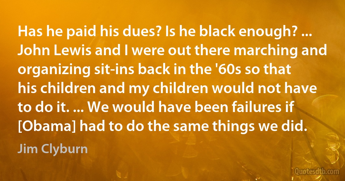 Has he paid his dues? Is he black enough? ... John Lewis and I were out there marching and organizing sit-ins back in the '60s so that his children and my children would not have to do it. ... We would have been failures if [Obama] had to do the same things we did. (Jim Clyburn)