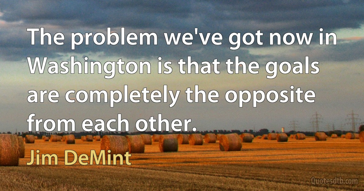 The problem we've got now in Washington is that the goals are completely the opposite from each other. (Jim DeMint)