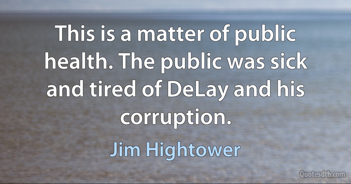 This is a matter of public health. The public was sick and tired of DeLay and his corruption. (Jim Hightower)