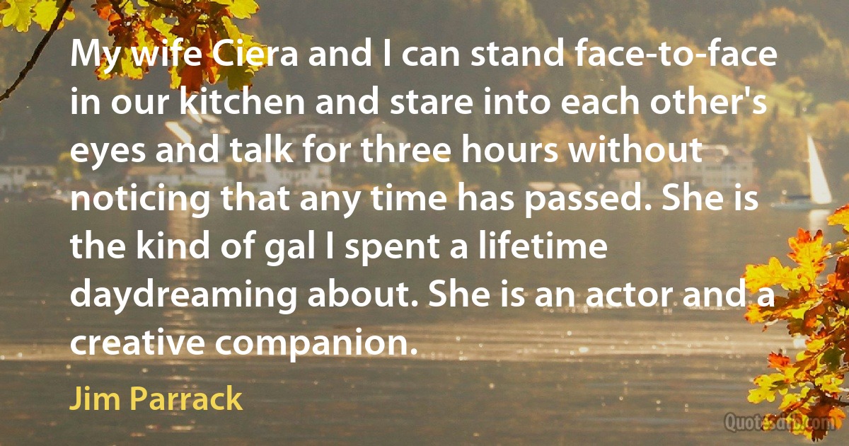 My wife Ciera and I can stand face-to-face in our kitchen and stare into each other's eyes and talk for three hours without noticing that any time has passed. She is the kind of gal I spent a lifetime daydreaming about. She is an actor and a creative companion. (Jim Parrack)