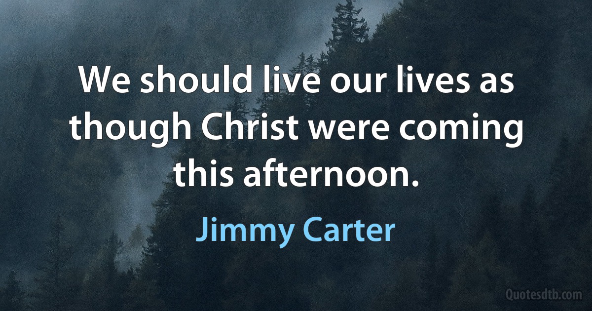 We should live our lives as though Christ were coming this afternoon. (Jimmy Carter)