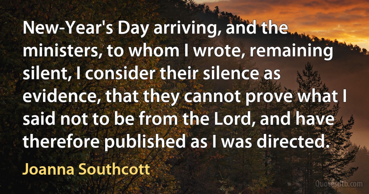 New-Year's Day arriving, and the ministers, to whom I wrote, remaining silent, I consider their silence as evidence, that they cannot prove what I said not to be from the Lord, and have therefore published as I was directed. (Joanna Southcott)