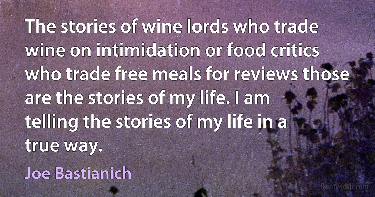 The stories of wine lords who trade wine on intimidation or food critics who trade free meals for reviews those are the stories of my life. I am telling the stories of my life in a true way. (Joe Bastianich)