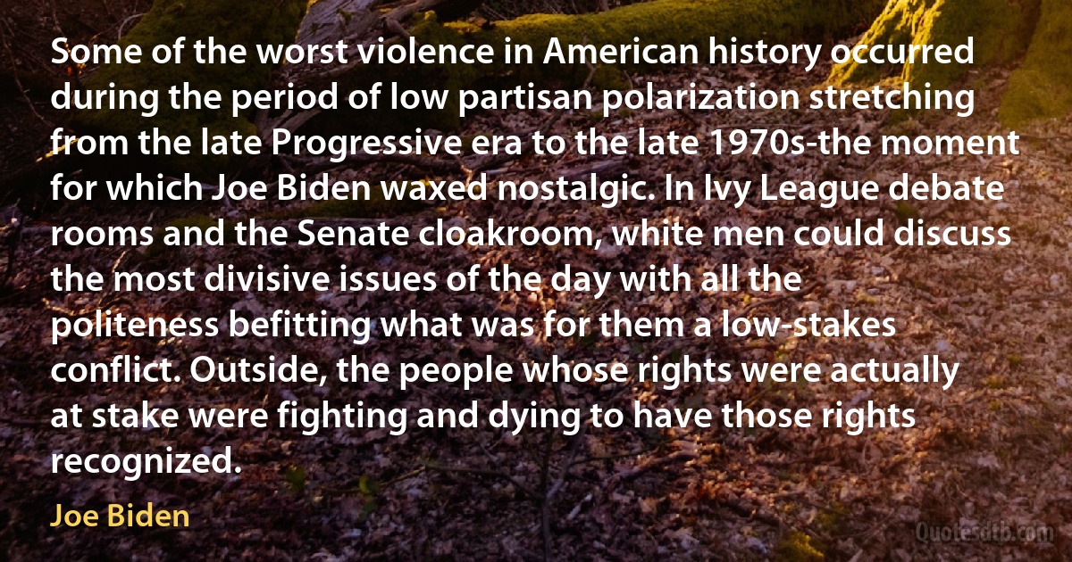 Some of the worst violence in American history occurred during the period of low partisan polarization stretching from the late Progressive era to the late 1970s-the moment for which Joe Biden waxed nostalgic. In Ivy League debate rooms and the Senate cloakroom, white men could discuss the most divisive issues of the day with all the politeness befitting what was for them a low-stakes conflict. Outside, the people whose rights were actually at stake were fighting and dying to have those rights recognized. (Joe Biden)