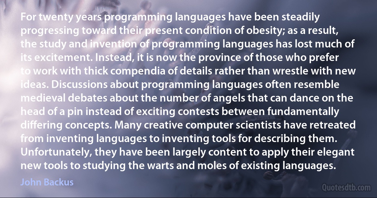 For twenty years programming languages have been steadily progressing toward their present condition of obesity; as a result, the study and invention of programming languages has lost much of its excitement. Instead, it is now the province of those who prefer to work with thick compendia of details rather than wrestle with new ideas. Discussions about programming languages often resemble medieval debates about the number of angels that can dance on the head of a pin instead of exciting contests between fundamentally differing concepts. Many creative computer scientists have retreated from inventing languages to inventing tools for describing them. Unfortunately, they have been largely content to apply their elegant new tools to studying the warts and moles of existing languages. (John Backus)