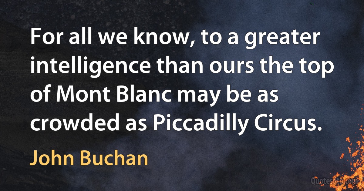 For all we know, to a greater intelligence than ours the top of Mont Blanc may be as crowded as Piccadilly Circus. (John Buchan)