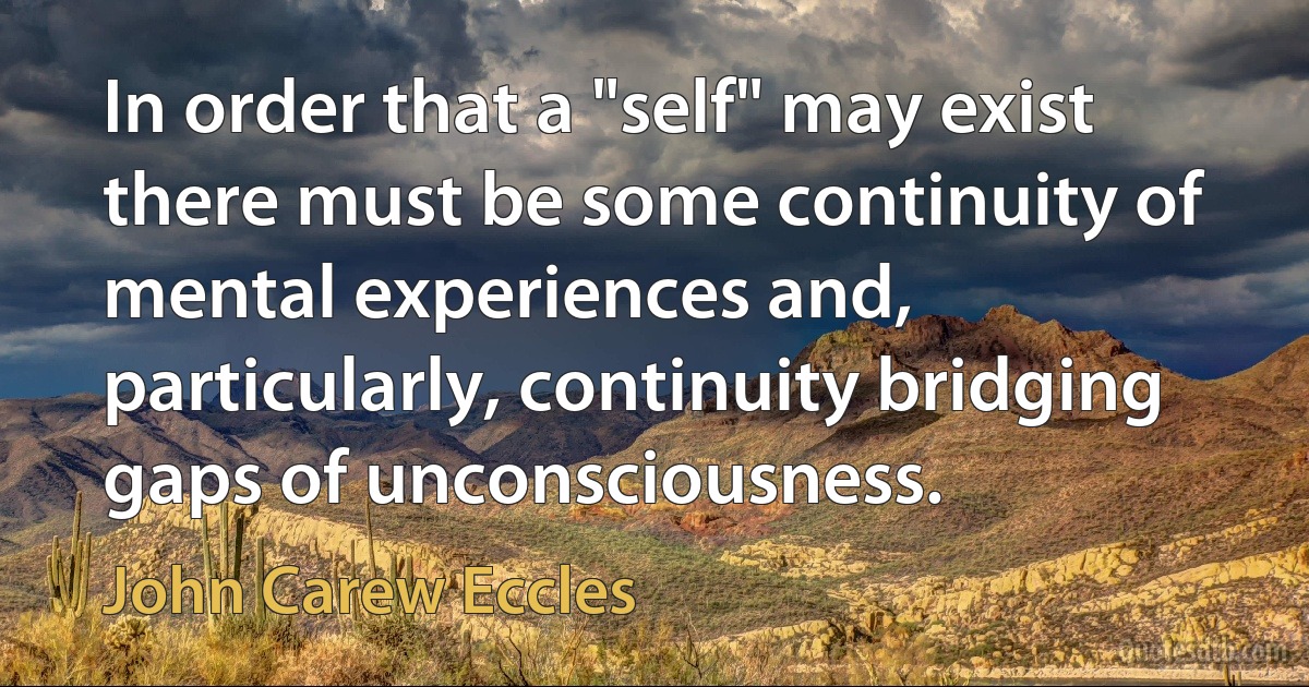 In order that a "self" may exist there must be some continuity of mental experiences and, particularly, continuity bridging gaps of unconsciousness. (John Carew Eccles)