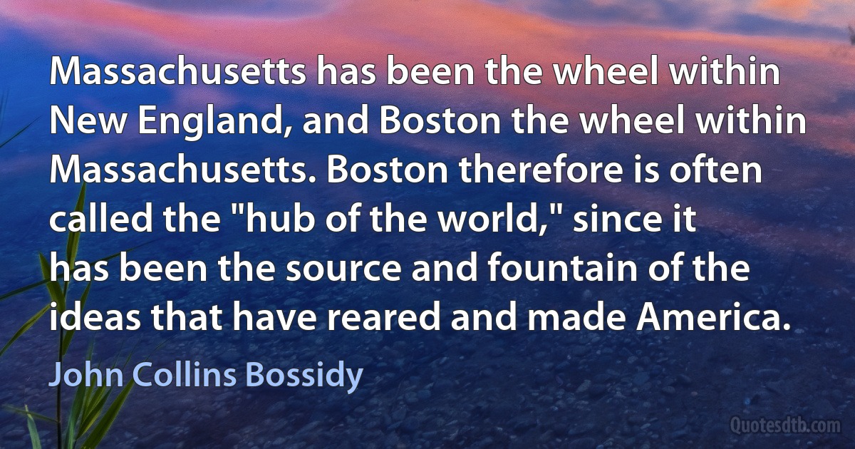 Massachusetts has been the wheel within New England, and Boston the wheel within Massachusetts. Boston therefore is often called the "hub of the world," since it has been the source and fountain of the ideas that have reared and made America. (John Collins Bossidy)