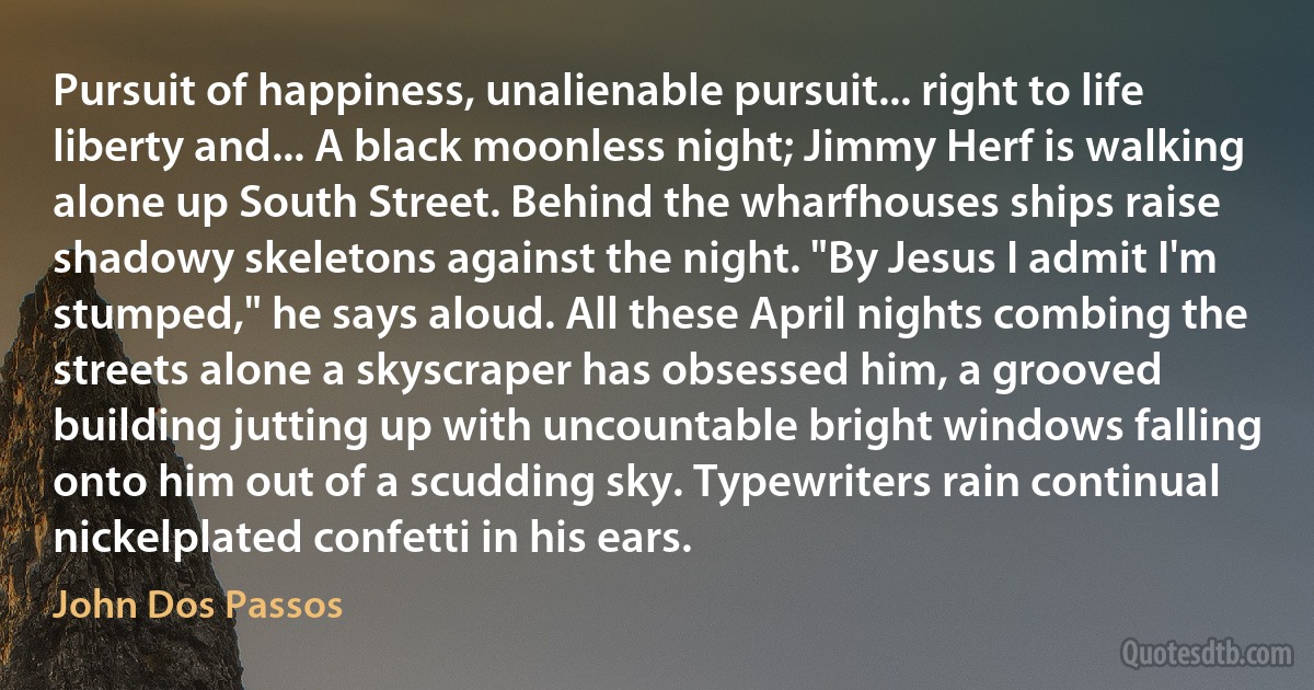 Pursuit of happiness, unalienable pursuit... right to life liberty and... A black moonless night; Jimmy Herf is walking alone up South Street. Behind the wharfhouses ships raise shadowy skeletons against the night. "By Jesus I admit I'm stumped," he says aloud. All these April nights combing the streets alone a skyscraper has obsessed him, a grooved building jutting up with uncountable bright windows falling onto him out of a scudding sky. Typewriters rain continual nickelplated confetti in his ears. (John Dos Passos)