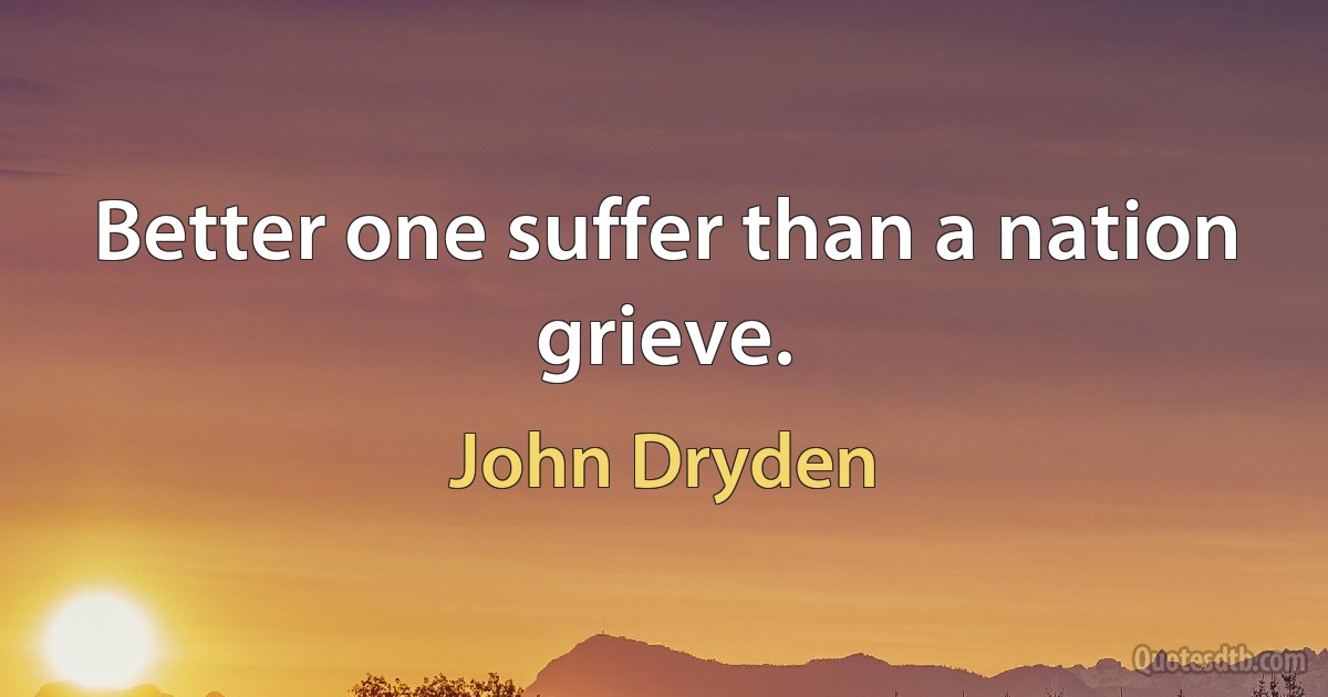 Better one suffer than a nation grieve. (John Dryden)