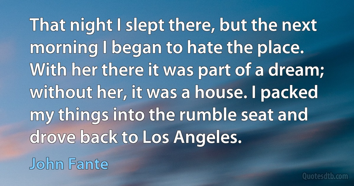 That night I slept there, but the next morning I began to hate the place. With her there it was part of a dream; without her, it was a house. I packed my things into the rumble seat and drove back to Los Angeles. (John Fante)