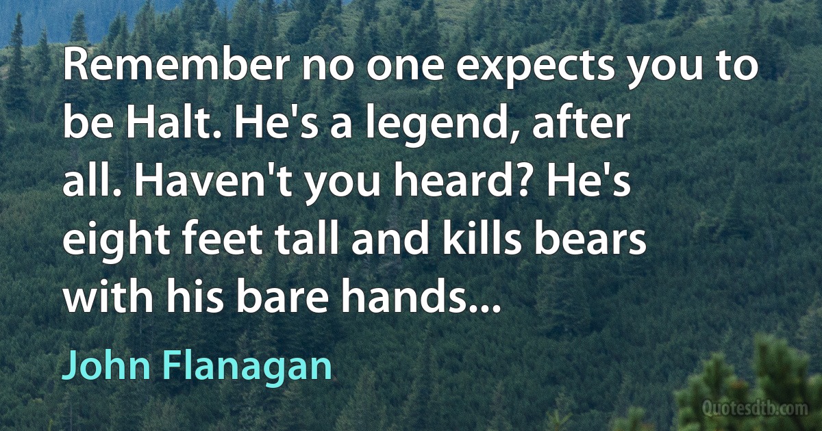 Remember no one expects you to be Halt. He's a legend, after all. Haven't you heard? He's eight feet tall and kills bears with his bare hands... (John Flanagan)