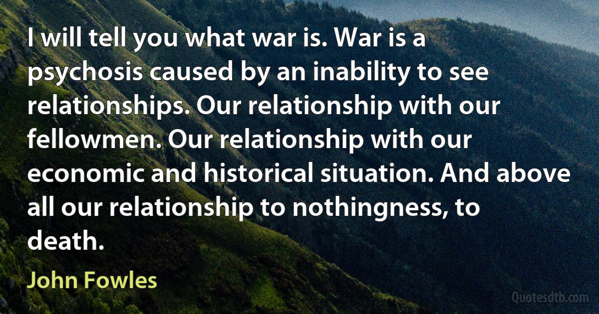 I will tell you what war is. War is a psychosis caused by an inability to see relationships. Our relationship with our fellowmen. Our relationship with our economic and historical situation. And above all our relationship to nothingness, to death. (John Fowles)