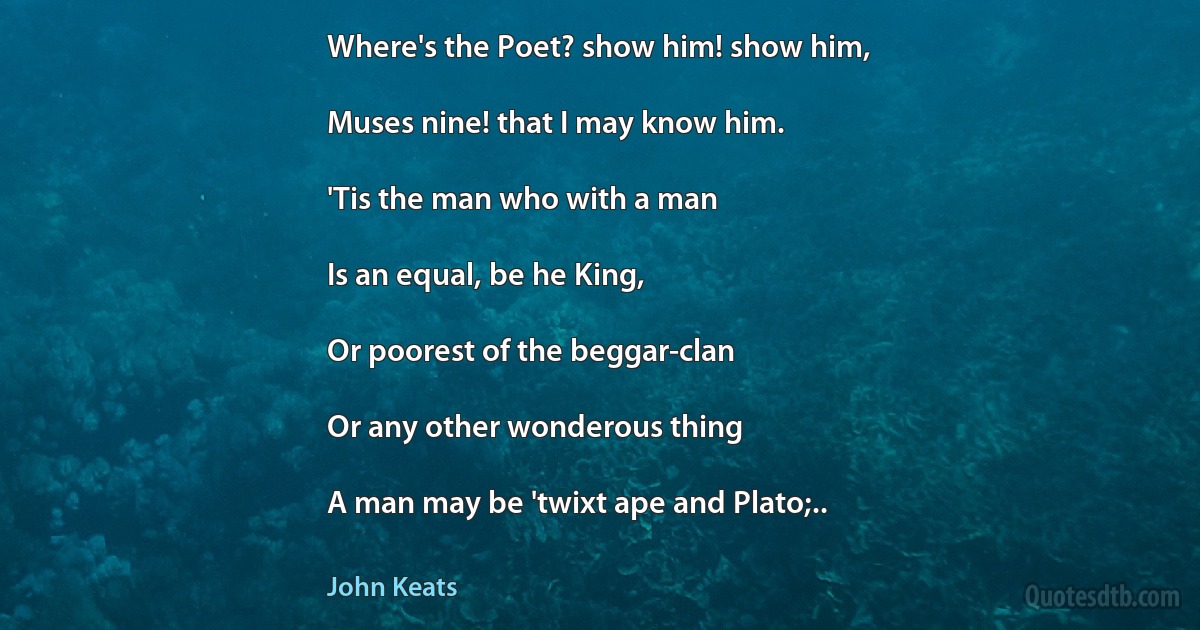 Where's the Poet? show him! show him,

Muses nine! that I may know him.

'Tis the man who with a man

Is an equal, be he King,

Or poorest of the beggar-clan

Or any other wonderous thing

A man may be 'twixt ape and Plato;.. (John Keats)