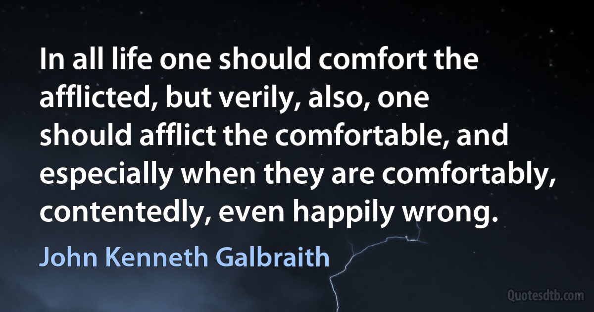 In all life one should comfort the afflicted, but verily, also, one should afflict the comfortable, and especially when they are comfortably, contentedly, even happily wrong. (John Kenneth Galbraith)