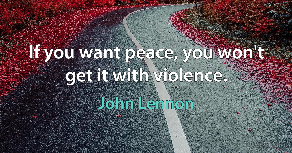 If you want peace, you won't get it with violence. (John Lennon)