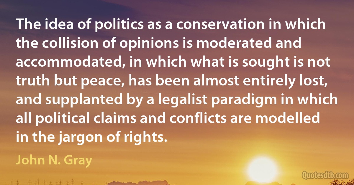 The idea of politics as a conservation in which the collision of opinions is moderated and accommodated, in which what is sought is not truth but peace, has been almost entirely lost, and supplanted by a legalist paradigm in which all political claims and conflicts are modelled in the jargon of rights. (John N. Gray)