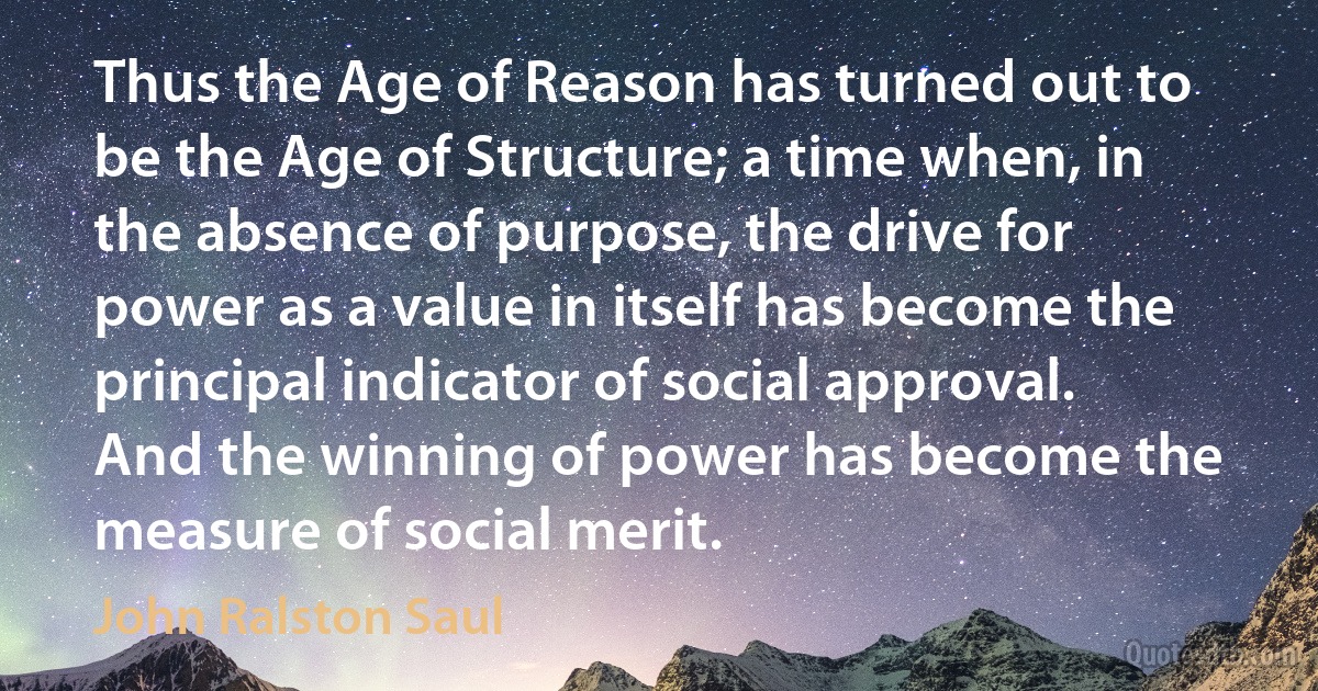 Thus the Age of Reason has turned out to be the Age of Structure; a time when, in the absence of purpose, the drive for power as a value in itself has become the principal indicator of social approval. And the winning of power has become the measure of social merit. (John Ralston Saul)