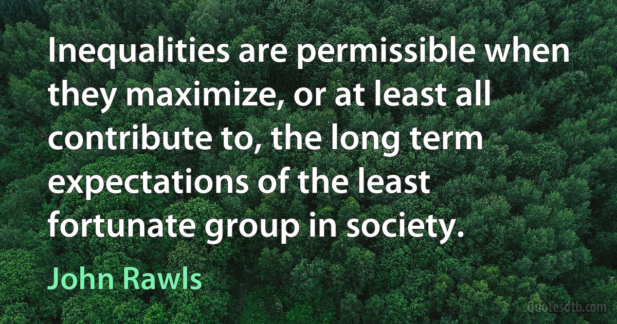 Inequalities are permissible when they maximize, or at least all contribute to, the long term expectations of the least fortunate group in society. (John Rawls)