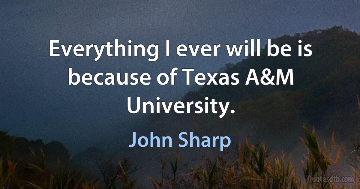 Everything I ever will be is because of Texas A&M University. (John Sharp)