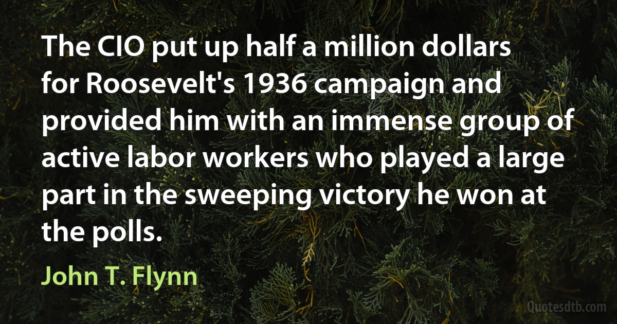 The CIO put up half a million dollars for Roosevelt's 1936 campaign and provided him with an immense group of active labor workers who played a large part in the sweeping victory he won at the polls. (John T. Flynn)