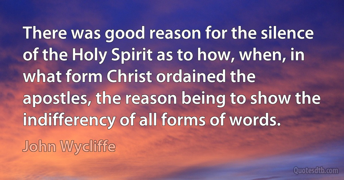 There was good reason for the silence of the Holy Spirit as to how, when, in what form Christ ordained the apostles, the reason being to show the indifferency of all forms of words. (John Wycliffe)