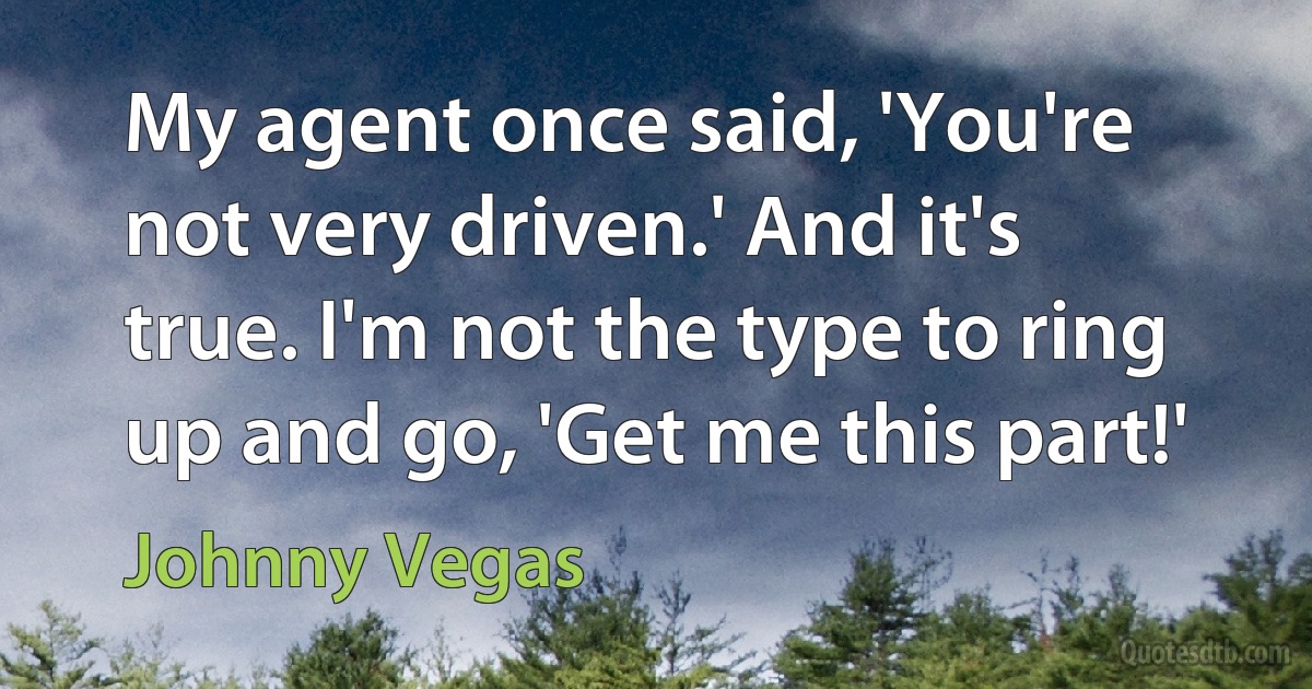 My agent once said, 'You're not very driven.' And it's true. I'm not the type to ring up and go, 'Get me this part!' (Johnny Vegas)